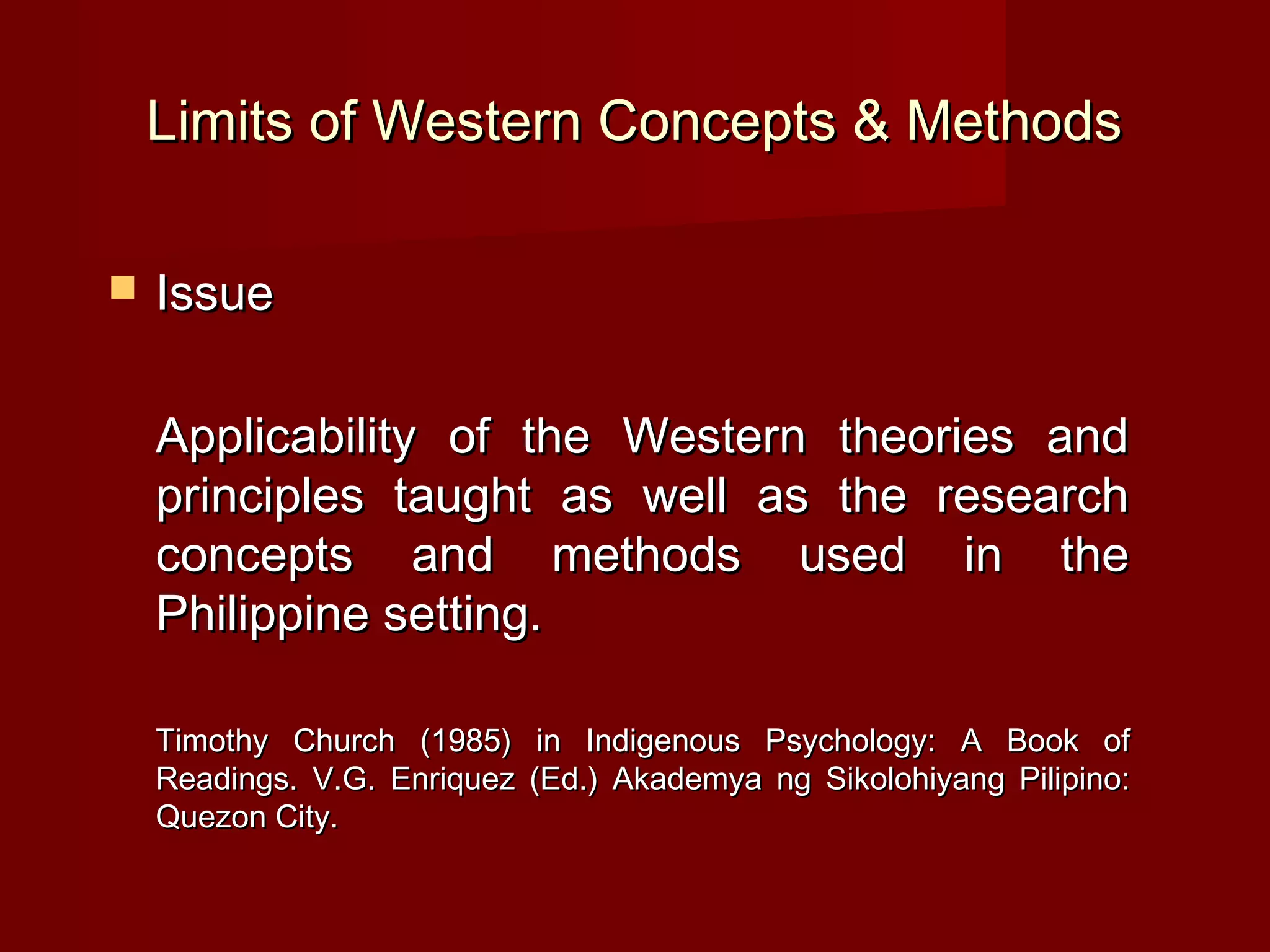 Limits of Western Concepts & Methods

   Issue

    Applicability of the Western theories and
    principles taught as well as the research
    concepts and methods used in the
    Philippine setting.

    Timothy Church (1985) in Indigenous Psychology: A Book of
    Readings. V.G. Enriquez (Ed.) Akademya ng Sikolohiyang Pilipino:
    Quezon City.
 