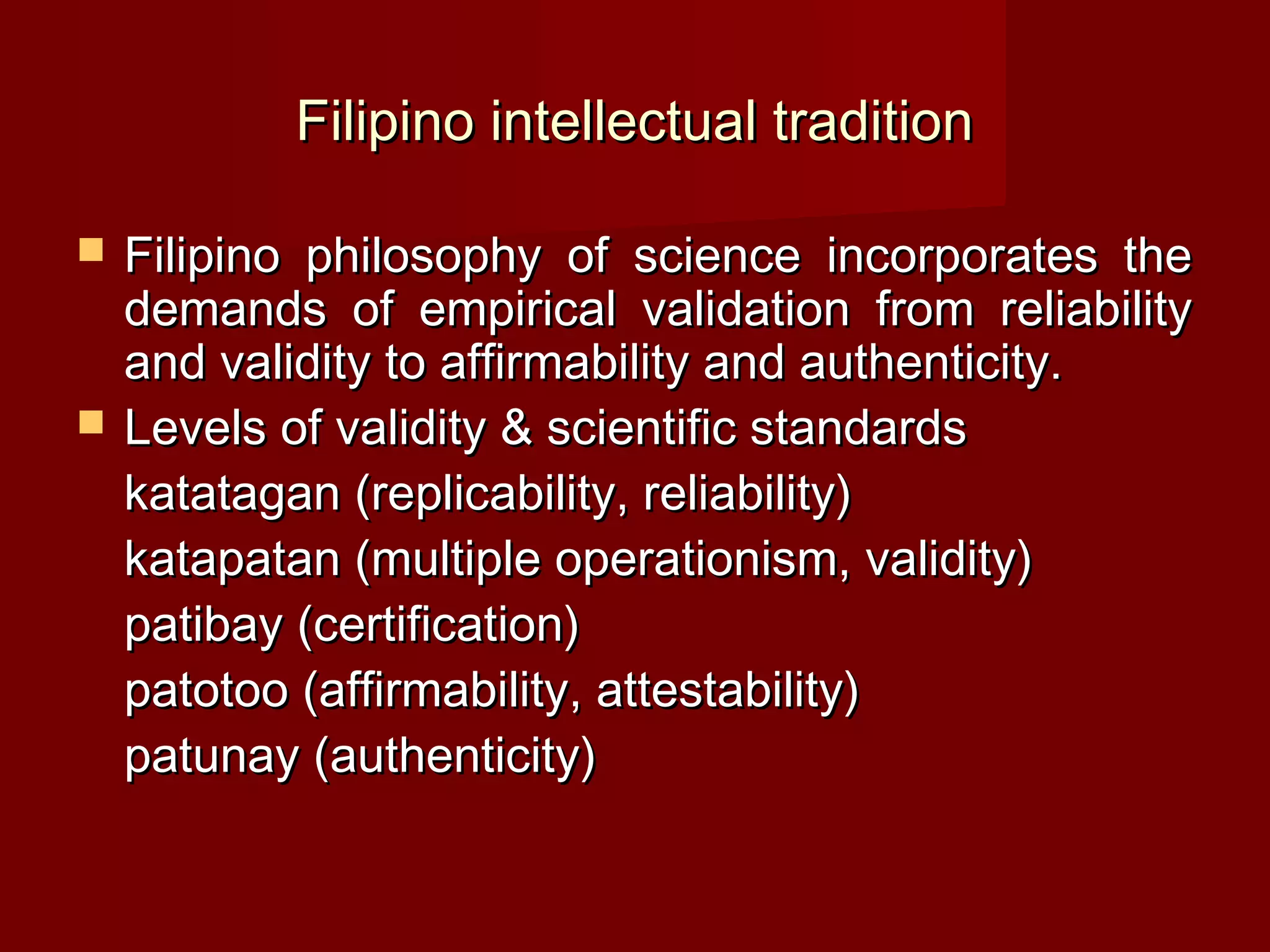 Filipino intellectual tradition

   Filipino philosophy of science incorporates the
    demands of empirical validation from reliability
    and validity to affirmability and authenticity.
   Levels of validity & scientific standards
    katatagan (replicability, reliability)
    katapatan (multiple operationism, validity)
    patibay (certification)
    patotoo (affirmability, attestability)
    patunay (authenticity)
 