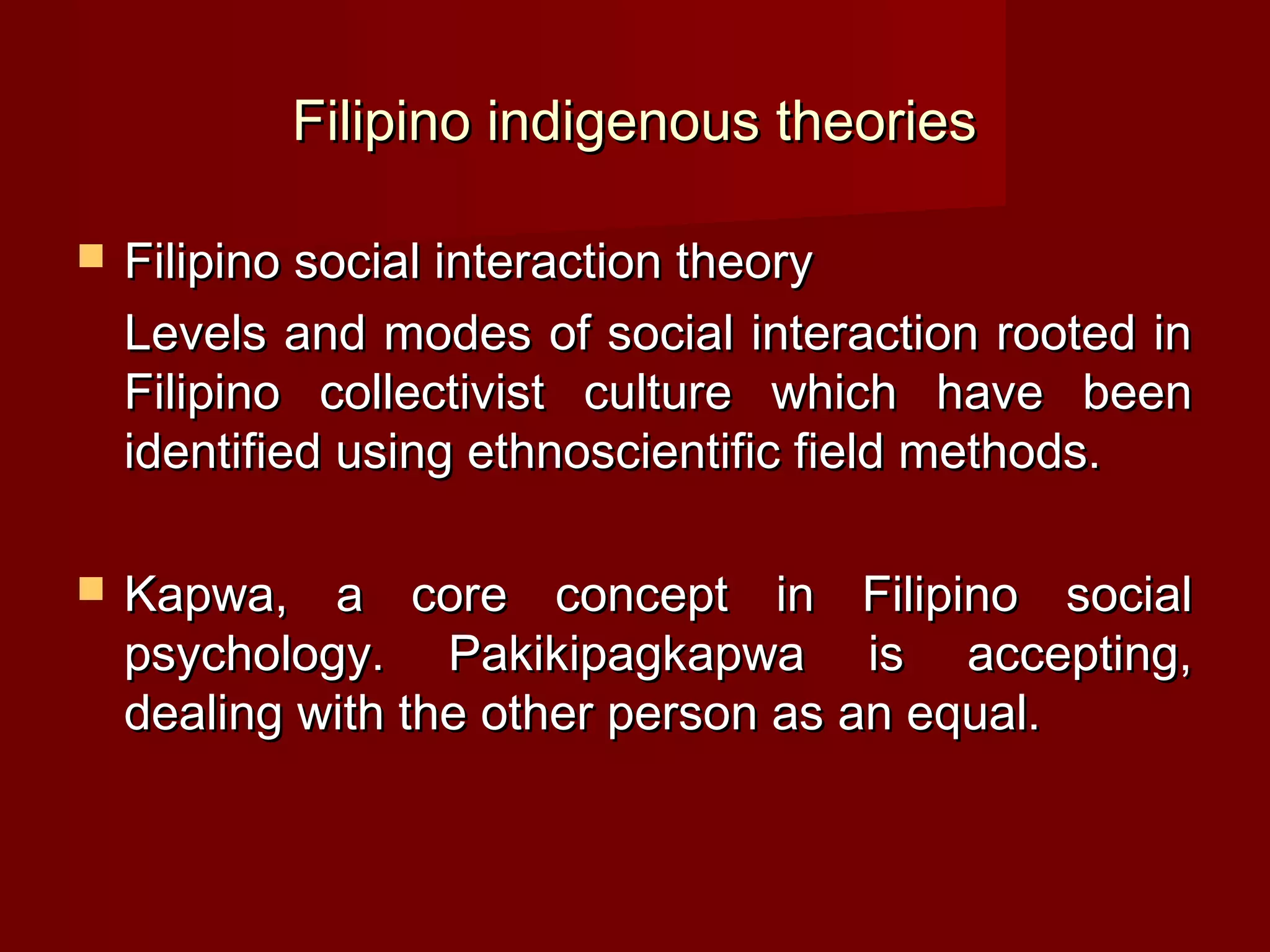 Filipino indigenous theories

   Filipino social interaction theory
    Levels and modes of social interaction rooted in
    Filipino collectivist culture which have been
    identified using ethnoscientific field methods.

   Kapwa, a core concept in Filipino social
    psychology. Pakikipagkapwa is accepting,
    dealing with the other person as an equal.
 