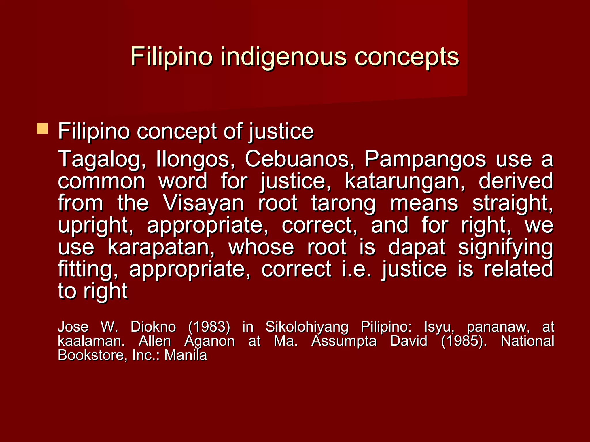 Filipino indigenous concepts

   Filipino concept of justice
    Tagalog, Ilongos, Cebuanos, Pampangos use a
    common word for justice, katarungan, derived
    from the Visayan root tarong means straight,
    upright, appropriate, correct, and for right, we
    use karapatan, whose root is dapat signifying
    fitting, appropriate, correct i.e. justice is related
    to right
    Jose W. Diokno (1983) in Sikolohiyang Pilipino: Isyu, pananaw, at
    kaalaman. Allen Aganon at Ma. Assumpta David (1985). National
    Bookstore, Inc.: Manila
 