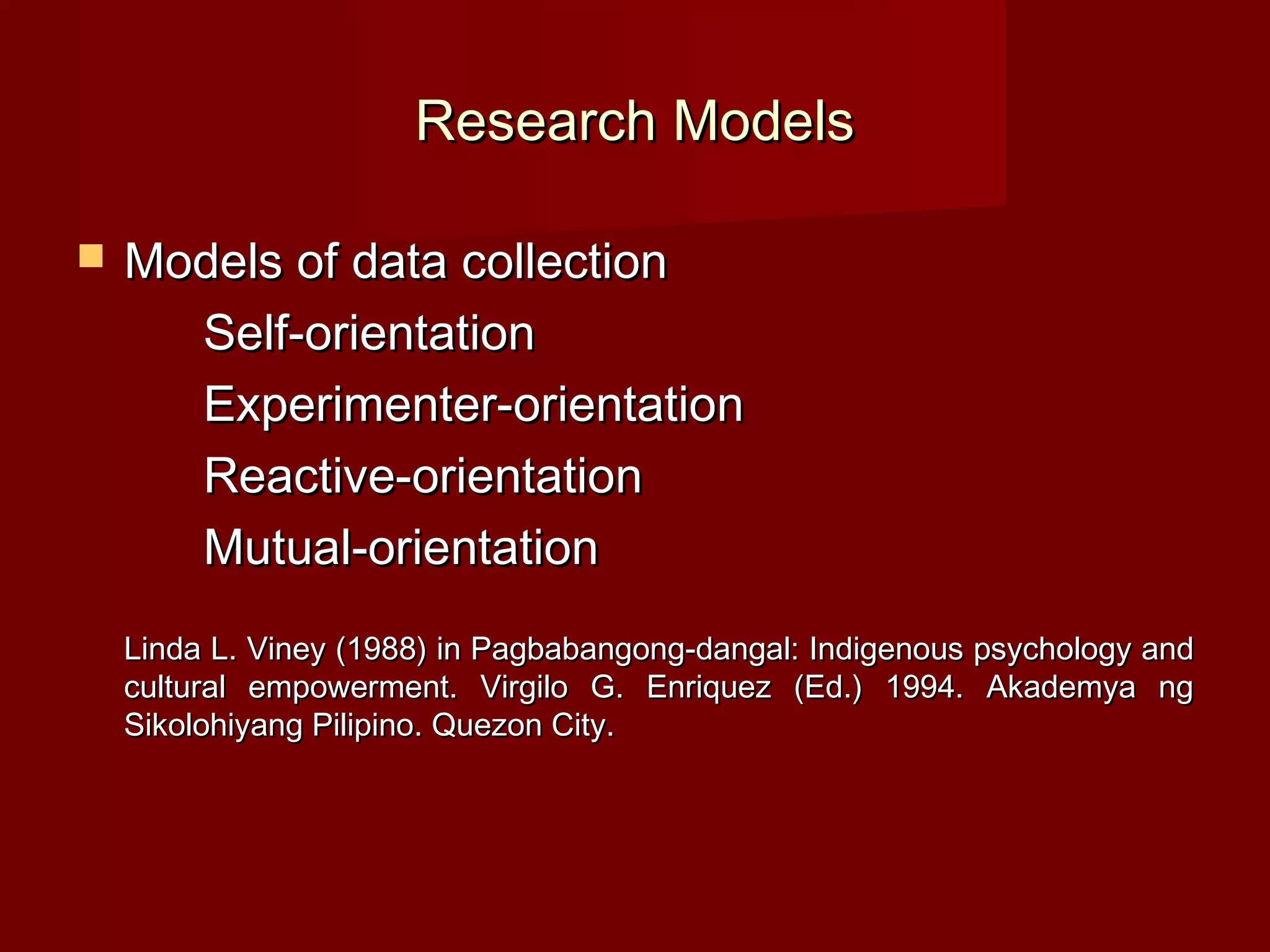 Research Models

   Models of data collection
      Self-orientation
      Experimenter-orientation
      Reactive-orientation
      Mutual-orientation
    Linda L. Viney (1988) in Pagbabangong-dangal: Indigenous psychology and
    cultural empowerment. Virgilo G. Enriquez (Ed.) 1994. Akademya ng
    Sikolohiyang Pilipino. Quezon City.
 