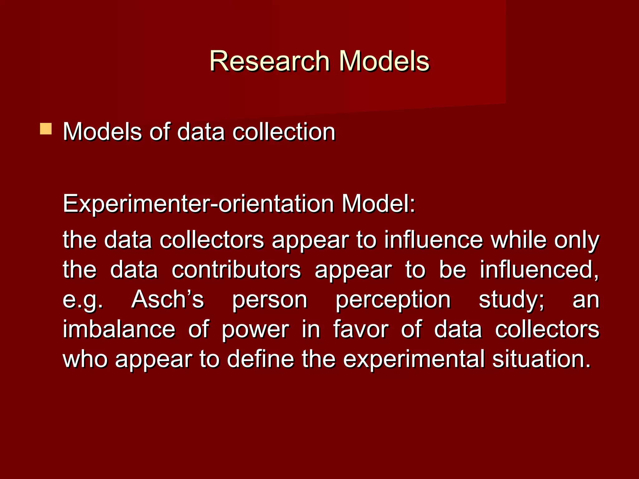 Research Models

   Models of data collection

    Experimenter-orientation Model:
    the data collectors appear to influence while only
    the data contributors appear to be influenced,
    e.g. Asch’s person perception study; an
    imbalance of power in favor of data collectors
    who appear to define the experimental situation.
 