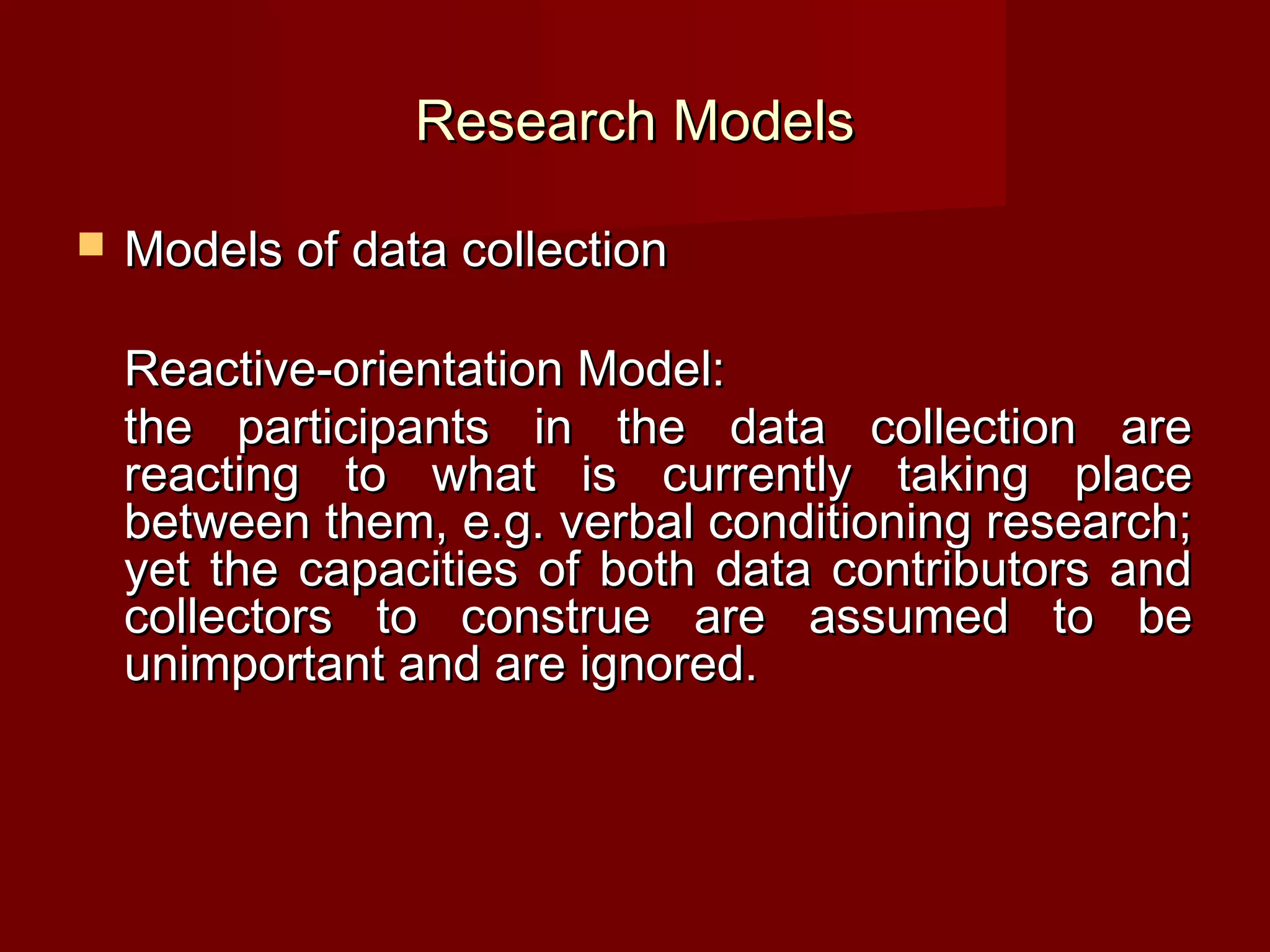 Research Models

   Models of data collection

    Reactive-orientation Model:
    the participants in the data collection are
    reacting to what is currently taking place
    between them, e.g. verbal conditioning research;
    yet the capacities of both data contributors and
    collectors to construe are assumed to be
    unimportant and are ignored.
 