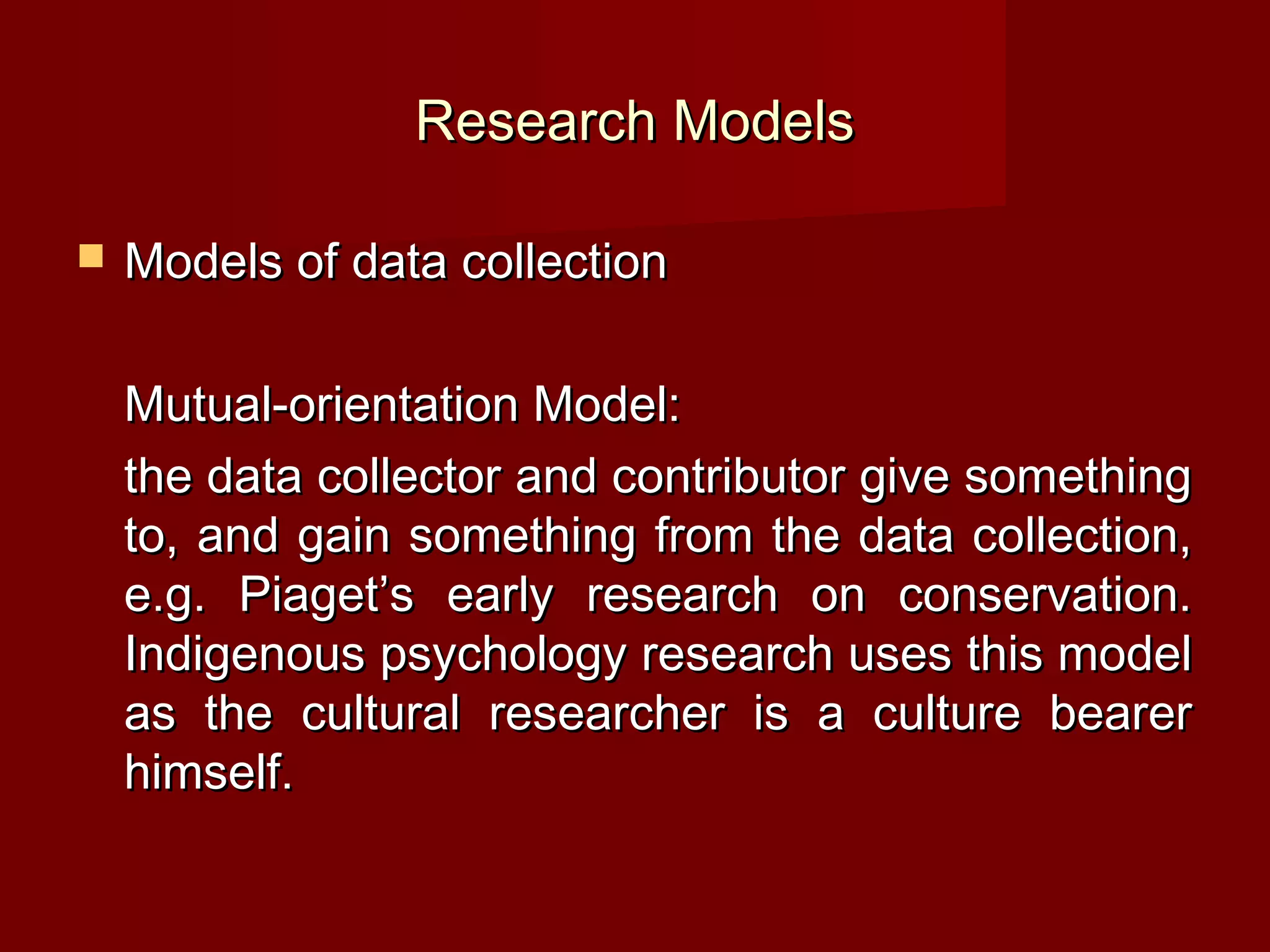 Research Models

   Models of data collection

    Mutual-orientation Model:
    the data collector and contributor give something
    to, and gain something from the data collection,
    e.g. Piaget’s early research on conservation.
    Indigenous psychology research uses this model
    as the cultural researcher is a culture bearer
    himself.
 