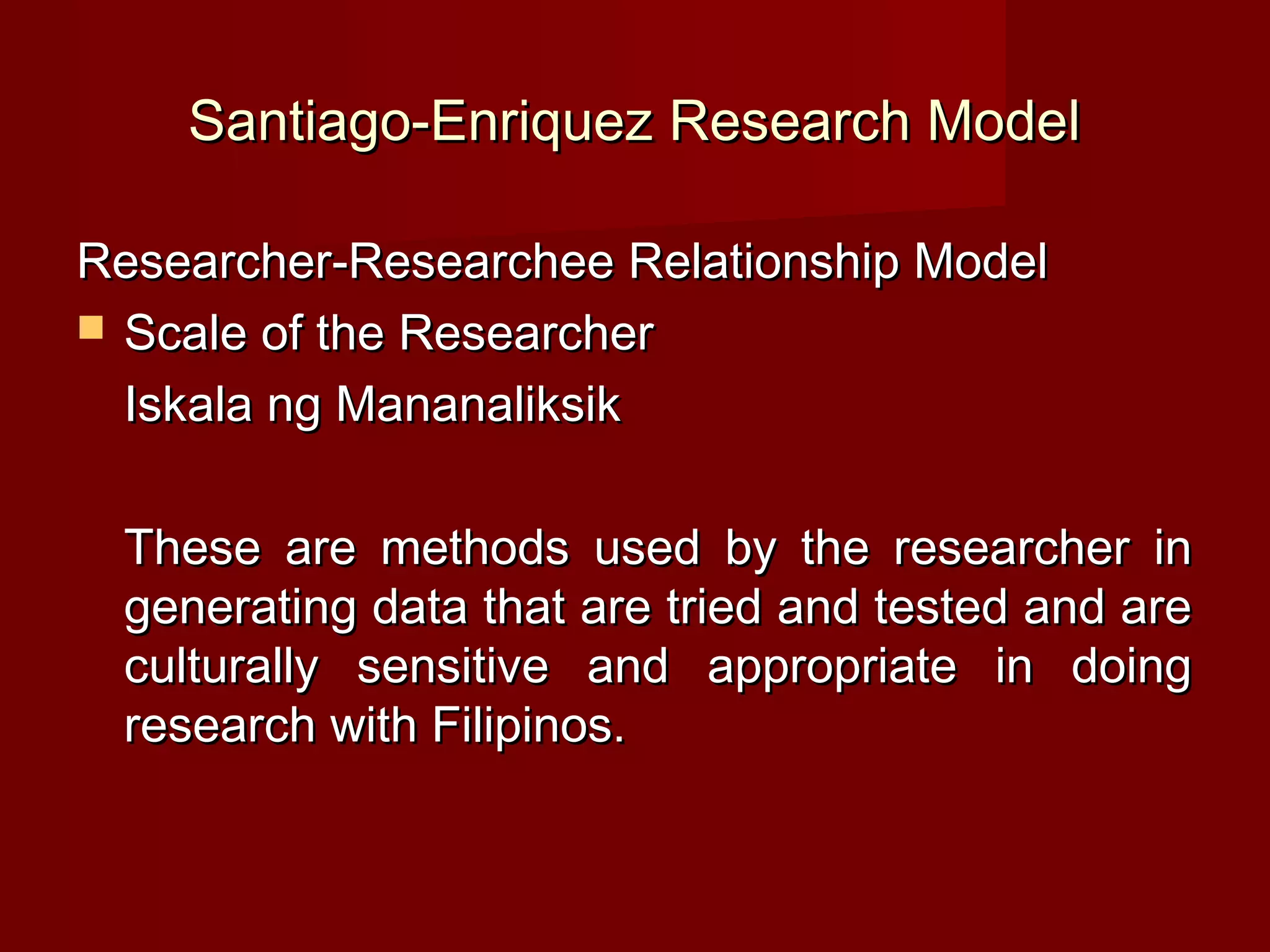 Santiago-Enriquez Research Model

Researcher-Researchee Relationship Model
 Scale of the Researcher

  Iskala ng Mananaliksik

 These are methods used by the researcher in
 generating data that are tried and tested and are
 culturally sensitive and appropriate in doing
 research with Filipinos.
 