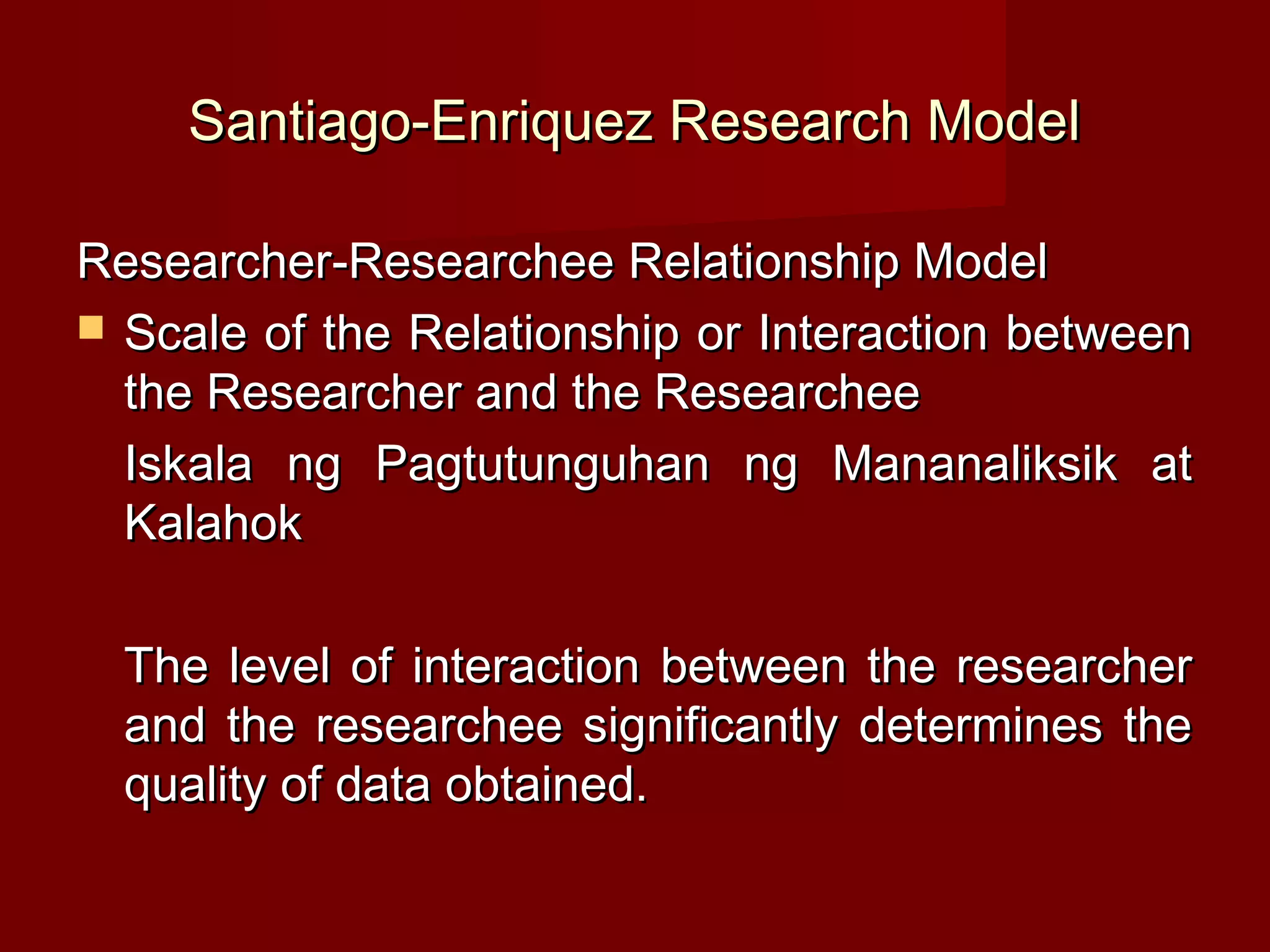 Santiago-Enriquez Research Model

Researcher-Researchee Relationship Model
 Scale of the Relationship or Interaction between
  the Researcher and the Researchee
  Iskala ng Pagtutunguhan ng Mananaliksik at
  Kalahok

  The level of interaction between the researcher
  and the researchee significantly determines the
  quality of data obtained.
 