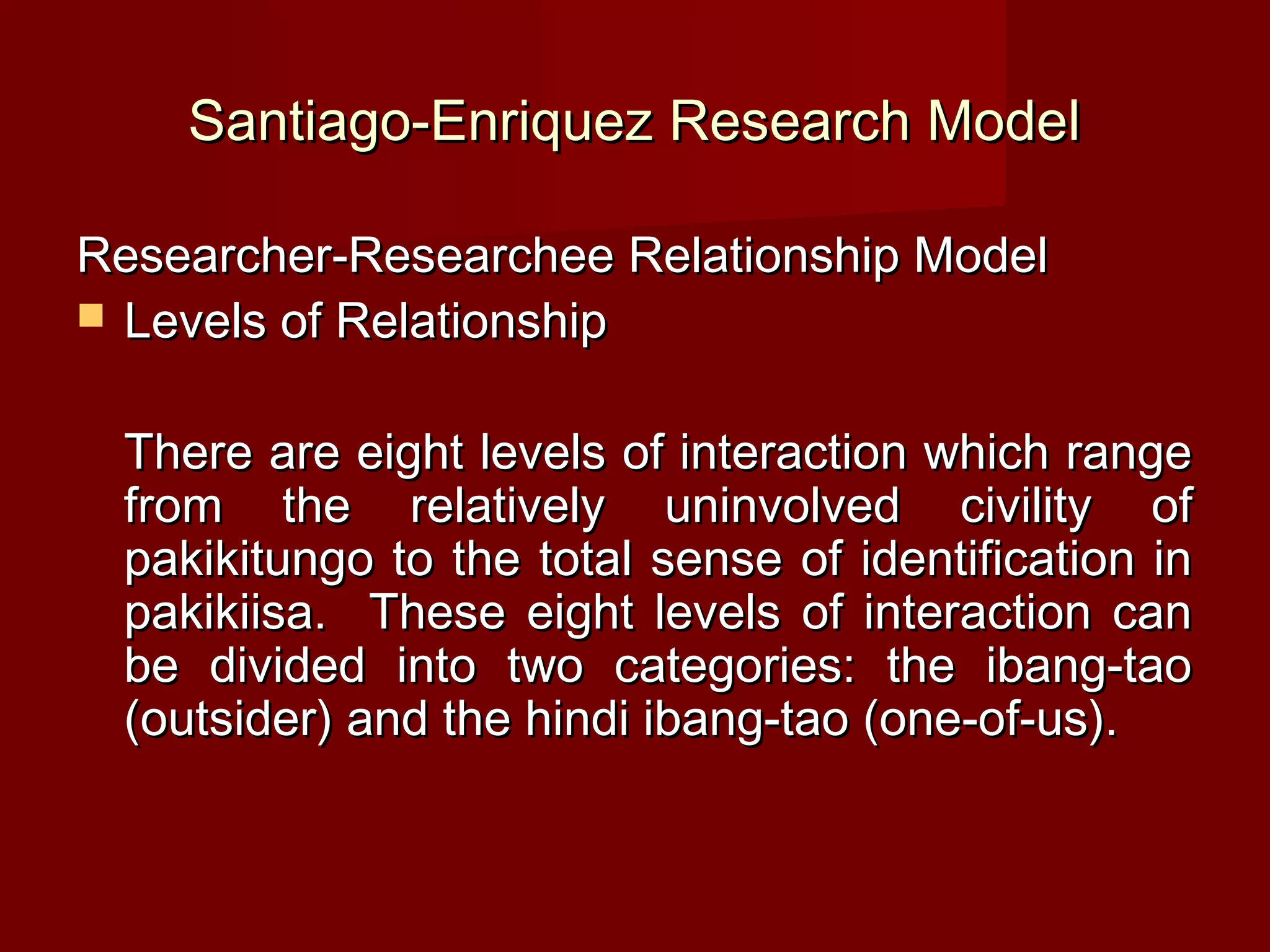 Santiago-Enriquez Research Model

Researcher-Researchee Relationship Model
 Levels of Relationship


 There are eight levels of interaction which range
 from the relatively uninvolved civility of
 pakikitungo to the total sense of identification in
 pakikiisa. These eight levels of interaction can
 be divided into two categories: the ibang-tao
 (outsider) and the hindi ibang-tao (one-of-us).
 