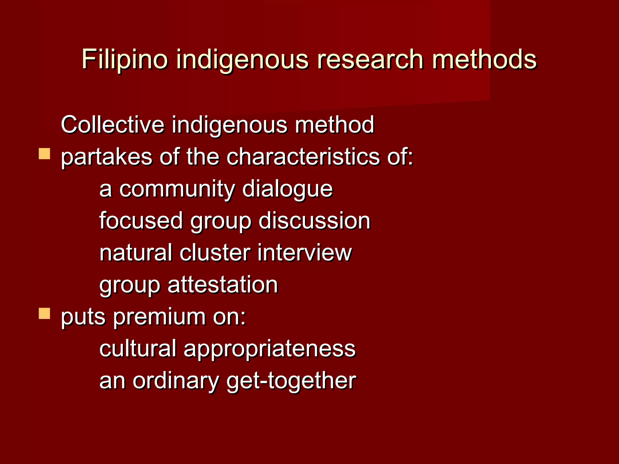 Filipino indigenous research methods

    Collective indigenous method
   partakes of the characteristics of:
        a community dialogue
        focused group discussion
        natural cluster interview
        group attestation
   puts premium on:
        cultural appropriateness
        an ordinary get-together
 