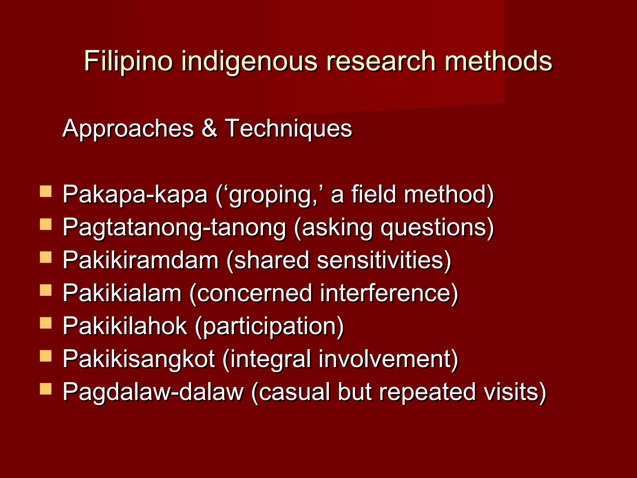 Filipino indigenous research methods

    Approaches & Techniques

   Pakapa-kapa (‘groping,’ a field method)
   Pagtatanong-tanong (asking questions)
   Pakikiramdam (shared sensitivities)
   Pakikialam (concerned interference)
   Pakikilahok (participation)
   Pakikisangkot (integral involvement)
   Pagdalaw-dalaw (casual but repeated visits)
 