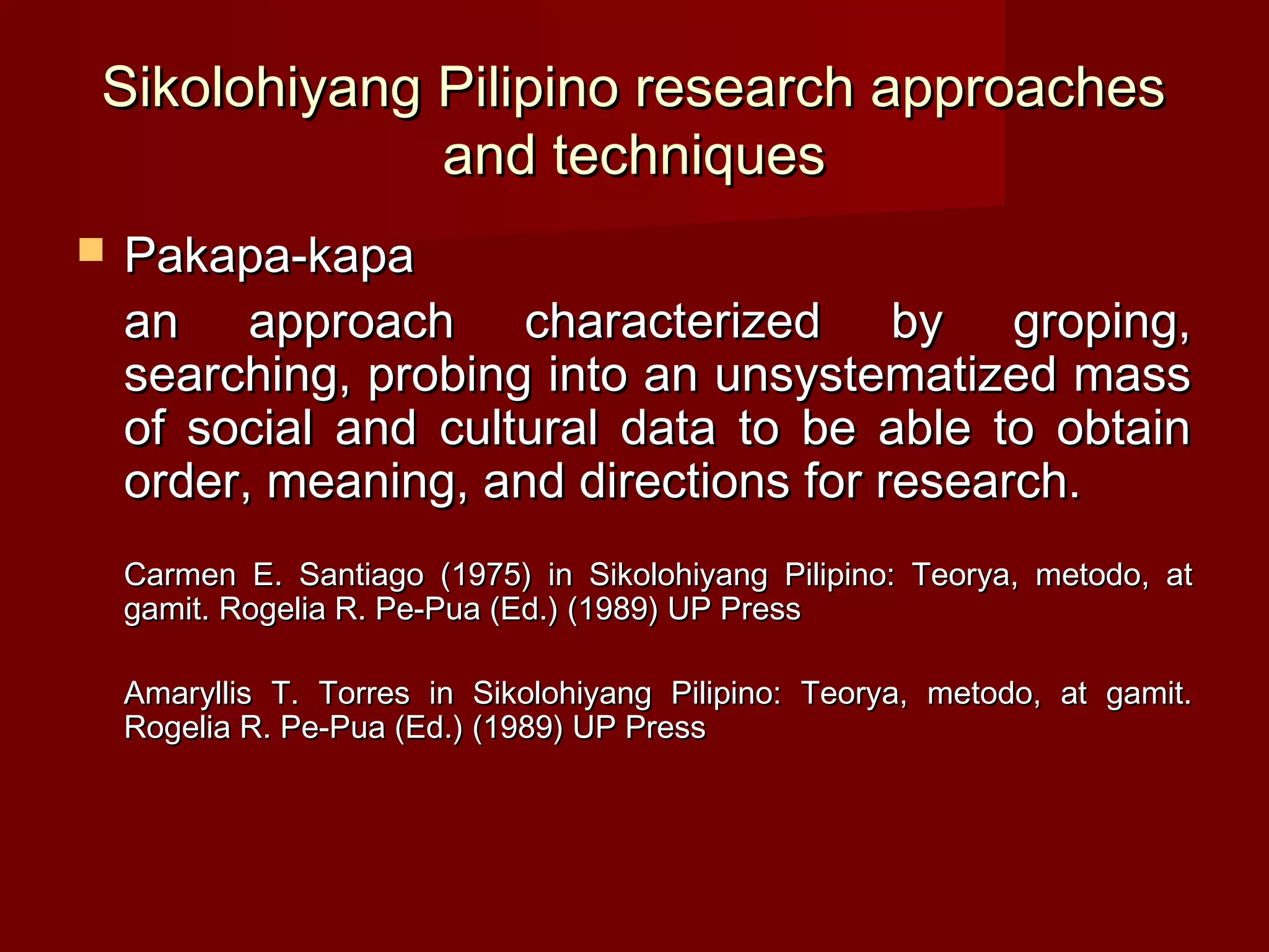 Sikolohiyang Pilipino research approaches
             and techniques
   Pakapa-kapa
    an approach characterized by groping,
    searching, probing into an unsystematized mass
    of social and cultural data to be able to obtain
    order, meaning, and directions for research.
    Carmen E. Santiago (1975) in Sikolohiyang Pilipino: Teorya, metodo, at
    gamit. Rogelia R. Pe-Pua (Ed.) (1989) UP Press

    Amaryllis T. Torres in Sikolohiyang Pilipino: Teorya, metodo, at gamit.
    Rogelia R. Pe-Pua (Ed.) (1989) UP Press
 