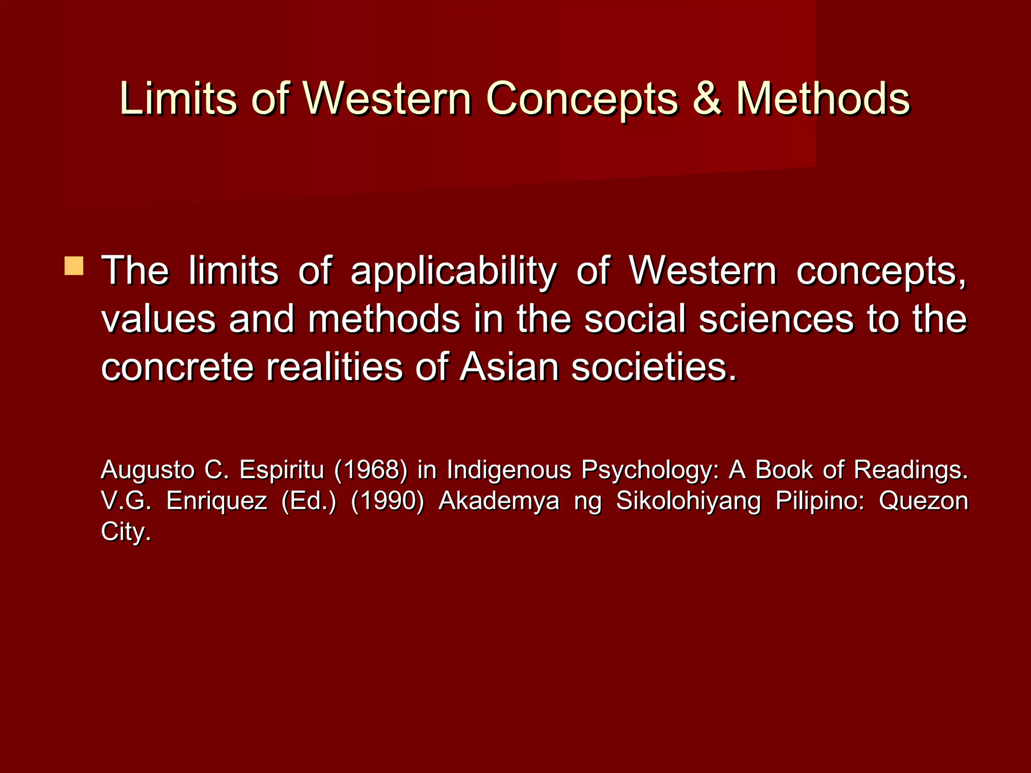 Limits of Western Concepts & Methods


   The limits of applicability of Western concepts,
    values and methods in the social sciences to the
    concrete realities of Asian societies.

    Augusto C. Espiritu (1968) in Indigenous Psychology: A Book of Readings.
    V.G. Enriquez (Ed.) (1990) Akademya ng Sikolohiyang Pilipino: Quezon
    City.
 