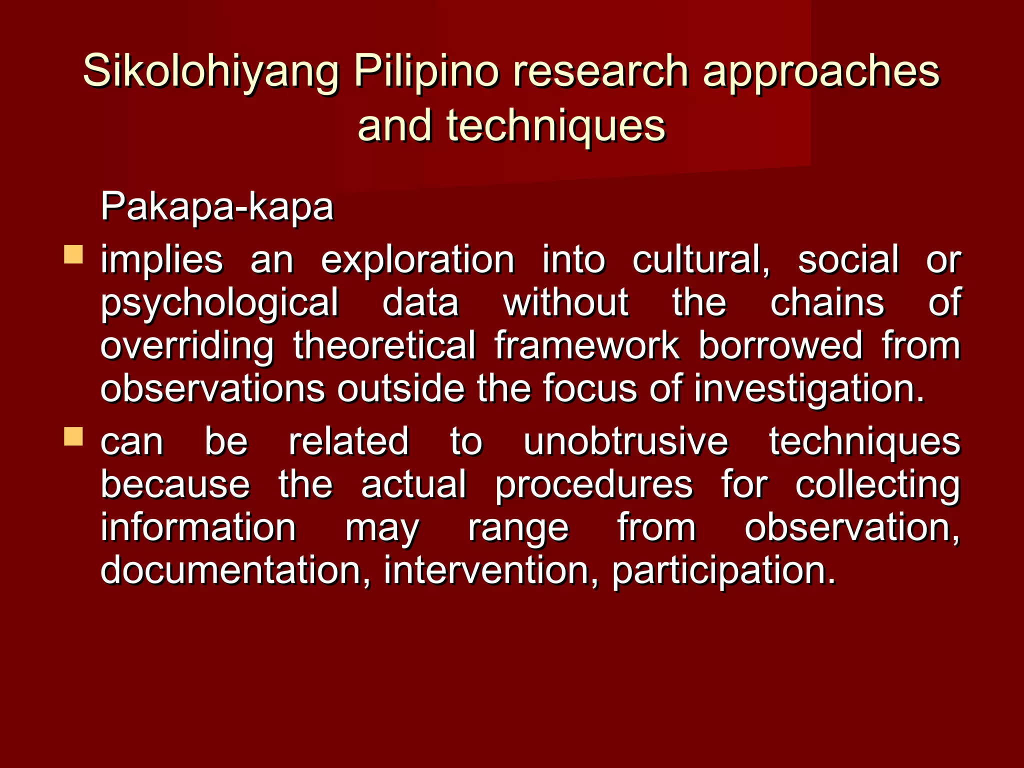 Sikolohiyang Pilipino research approaches
             and techniques
    Pakapa-kapa
   implies an exploration into cultural, social or
    psychological data without the chains of
    overriding theoretical framework borrowed from
    observations outside the focus of investigation.
   can be related to unobtrusive techniques
    because the actual procedures for collecting
    information may range from observation,
    documentation, intervention, participation.
 