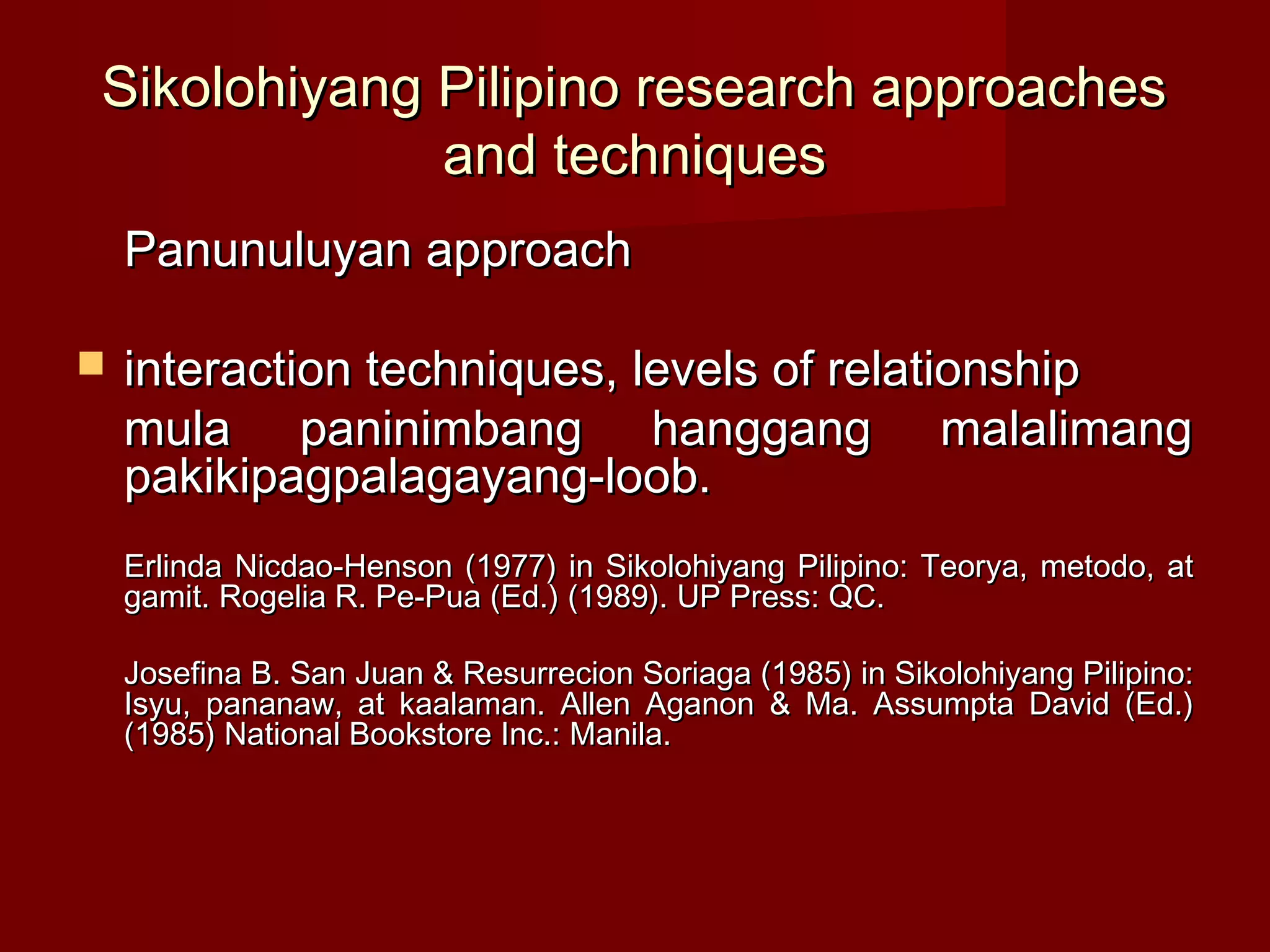 Sikolohiyang Pilipino research approaches
             and techniques
    Panunuluyan approach

   interaction techniques, levels of relationship
    mula paninimbang hanggang malalimang
    pakikipagpalagayang-loob.
    Erlinda Nicdao-Henson (1977) in Sikolohiyang Pilipino: Teorya, metodo, at
    gamit. Rogelia R. Pe-Pua (Ed.) (1989). UP Press: QC.

    Josefina B. San Juan & Resurrecion Soriaga (1985) in Sikolohiyang Pilipino:
    Isyu, pananaw, at kaalaman. Allen Aganon & Ma. Assumpta David (Ed.)
    (1985) National Bookstore Inc.: Manila.
 