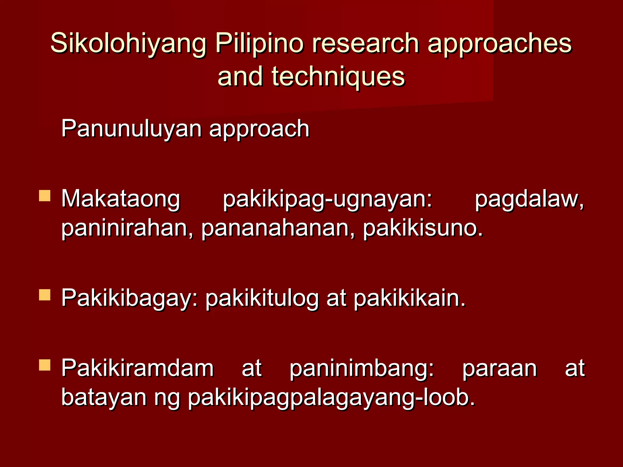Sikolohiyang Pilipino research approaches
             and techniques
    Panunuluyan approach

   Makataong      pakikipag-ugnayan:   pagdalaw,
    paninirahan, pananahanan, pakikisuno.

   Pakikibagay: pakikitulog at pakikikain.

   Pakikiramdam at paninimbang: paraan        at
    batayan ng pakikipagpalagayang-loob.
 