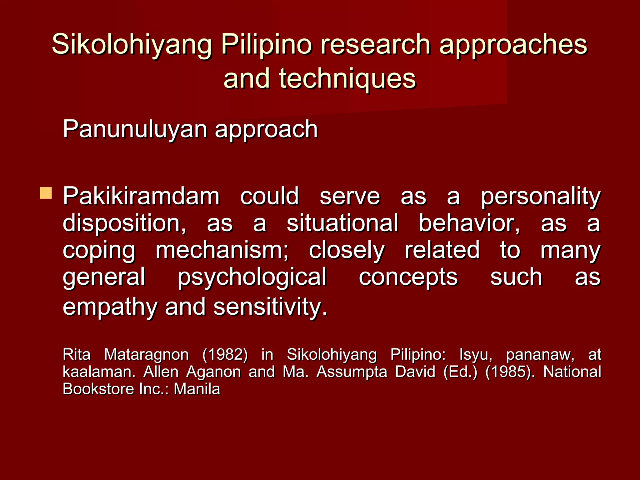 Sikolohiyang Pilipino research approaches
             and techniques
    Panunuluyan approach

   Pakikiramdam could serve as a personality
    disposition, as a situational behavior, as a
    coping mechanism; closely related to many
    general psychological concepts such as
    empathy and sensitivity.
    Rita Mataragnon (1982) in Sikolohiyang Pilipino: Isyu, pananaw, at
    kaalaman. Allen Aganon and Ma. Assumpta David (Ed.) (1985). National
    Bookstore Inc.: Manila
 