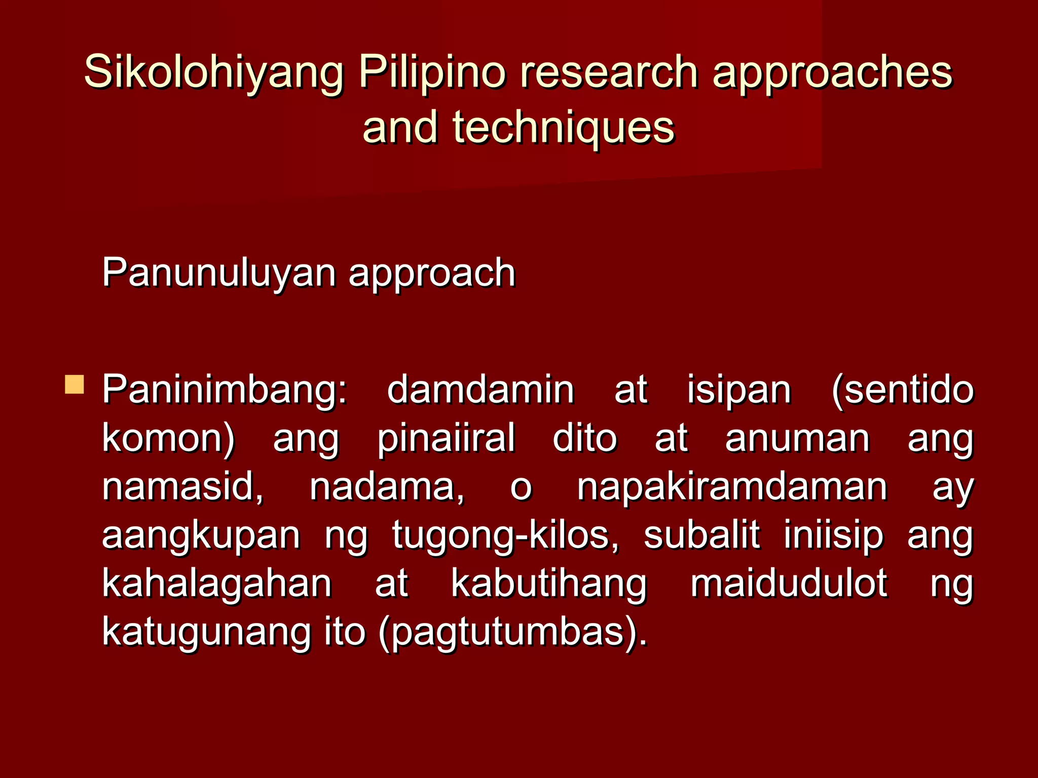 Sikolohiyang Pilipino research approaches
             and techniques


    Panunuluyan approach

   Paninimbang: damdamin at isipan (sentido
    komon) ang pinaiiral dito at anuman ang
    namasid, nadama, o napakiramdaman ay
    aangkupan ng tugong-kilos, subalit iniisip ang
    kahalagahan at kabutihang maidudulot ng
    katugunang ito (pagtutumbas).
 