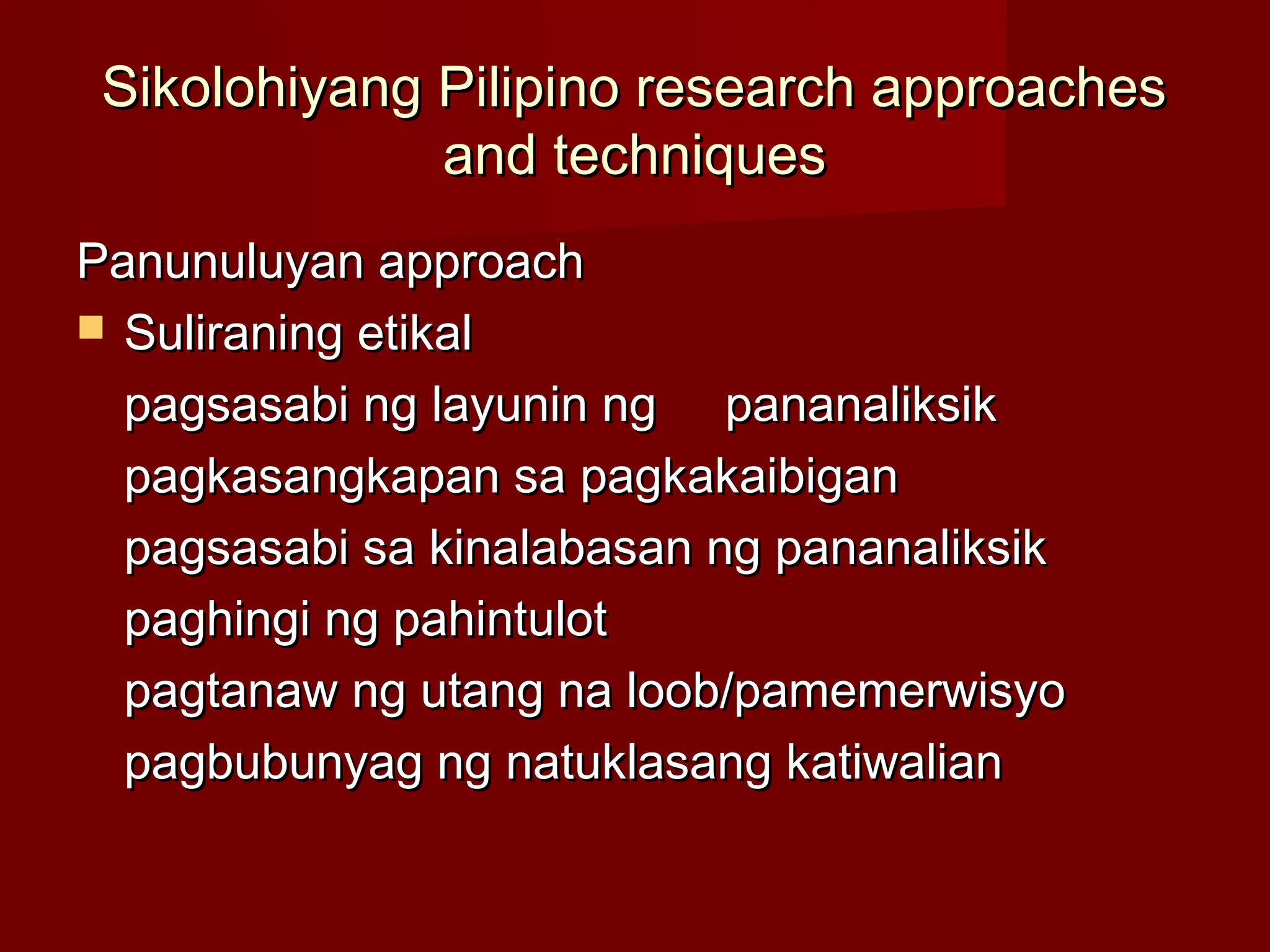 Sikolohiyang Pilipino research approaches
              and techniques
Panunuluyan approach
 Suliraning etikal

  pagsasabi ng layunin ng pananaliksik
  pagkasangkapan sa pagkakaibigan
  pagsasabi sa kinalabasan ng pananaliksik
  paghingi ng pahintulot
  pagtanaw ng utang na loob/pamemerwisyo
  pagbubunyag ng natuklasang katiwalian
 