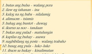 1. butas ang bulsa - walang pera
2. ilaw ng tahanan - ina
3. kalog na ng baba - nilalamig
4. alimuom - tsismis
5. bahag an...