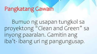 Pangkatang Gawain
Bumuo ng usapan tungkol sa
proyektong “Clean and Green” sa
inyong paaralan. Gamitin ang
iba’t- ibang uri ng pangungusap.
 