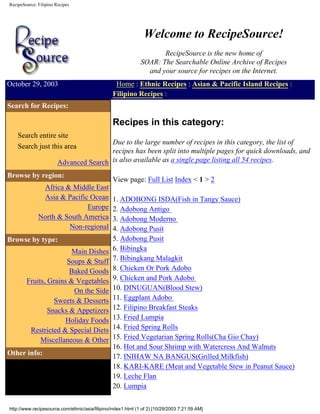 RecipeSource: Filipino Recipes
Jump to Page Content
Welcome to RecipeSource!
RecipeSource is the new home of
SOAR: The Searchable Online Archive of Recipes
and your source for recipes on the Internet.
October 29, 2003 Home : Ethnic Recipes : Asian & Pacific Island Recipes :
Filipino Recipes :
Search for Recipes:
Search entire site
Search just this area
Advanced Search
Browse by region:
Africa & Middle East
Asia & Pacific Ocean
Europe
North & South America
Non-regional
Browse by type:
Main Dishes
Soups & Stuff
Baked Goods
Fruits, Grains & Vegetables
On the Side
Sweets & Desserts
Snacks & Appetizers
Holiday Foods
Restricted & Special Diets
Miscellaneous & Other
Other info:
Recipes in this category:
Due to the large number of recipes in this category, the list of
recipes has been split into multiple pages for quick downloads, and
is also available as a single page listing all 54 recipes.
View page: Full List Index < 1 > 2
1. ADOBONG ISDA(Fish in Tangy Sauce)
2. Adobong Antigo
3. Adobong Moderno
4. Adobong Pusit
5. Adobong Pusit
6. Bibingka
7. Bibingkang Malagkit
8. Chicken Or Pork Adobo
9. Chicken and Pork Adobo
10. DINUGUAN(Blood Stew)
11. Eggplant Adobo
12. Filipino Breakfast Steaks
13. Fried Lumpia
14. Fried Spring Rolls
15. Fried Vegetarian Spring Rolls(Cha Gio Chay)
16. Hot and Sour Shrimp with Watercress And Walnuts
17. INIHAW NA BANGUS(Grilled Milkfish)
18. KARI-KARE (Meat and Vegetable Stew in Peanut Sauce)
19. Leche Flan
20. Lumpia
http://www.recipesource.com/ethnic/asia/filipino/index1.html (1 of 2) [10/29/2003 7:21:59 AM]
 