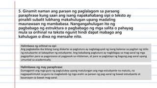 5. Ginamit naman ang paraan ng paglalagom sa paraang
paraphrase kung saan ang isang napakahabang sipi o teksto ay
pinaikli subalit lubhang makahulugan upang madaling
maunawaan ng mambabasa. Nangangahulugan ito ng
pagbabago ng estruktura o pagbabago ng mga salita o pahayag
mula sa orihinal na teksto ngunit hindi dapat mabago ang
kahulugan o diwa ng mensahe nito.
Halimbawa ng orihinal na sipi:
Ang pagkakaiba-iba bilang isang diskarte sa pagtuturo ay nagtataguyod ng isang balanse sa pagitan ng istilo
ng estudyante at kakayahan ng estudyante. Ang kakaibang pagtuturo ay nagbibigay sa mag-aaral ng mga
pagpipilian para sa pagproseso at pagpasok sa nilalaman, at para sa pagtatayo ng bagong pag-aaral upang
umunlad sa academically.
Halimbawa ng may paraphrase:
Gumagamit ang mga guro ng pagtutukoy upang matulungan ang mga estudyante na matuto, na
nagpapahintulot sa guro na magkaloob ng mga aralin sa paraan ng pag-aaral ng bawat estudyante at
kasanayan sa bawat mag-aaral.
 