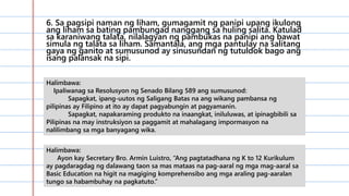 6. Sa pagsipi naman ng liham, gumagamit ng panipi upang ikulong
ang liham sa bating pambungad nanggang sa huling salita. Katulad
sa karaniwang talata, nilalagyan ng pambukas na panipi ang bawat
simula ng talata sa liham. Samantala, ang mga pantulay na salitang
gaya ng ganito at sumusunod ay sinusundan ng tutuldok bago ang
isang palansak na sipi.
Halimbawa:
Ipaliwanag sa Resolusyon ng Senado Bilang 589 ang sumusunod:
Sapagkat, ipang-uutos ng Saligang Batas na ang wikang pambansa ng
pilipinas ay Filipino at ito ay dapat pagyabungin at pagyamanin.
Sapagkat, napakaraming produkto na inaangkat, iniluluwas, at ipinagbibili sa
Pilipinas na may instruksiyon sa paggamit at mahalagang impormasyon na
nalilimbang sa mga banyagang wika.
Halimbawa:
Ayon kay Secretary Bro. Armin Luistro, “Ang pagtatadhana ng K to 12 Kurikulum
ay pagdaragdag ng dalawang taon sa mas mataas na pag-aaral ng mga mag-aaral sa
Basic Education na higit na magiging komprehensibo ang mga araling pag-aaralan
tungo sa habambuhay na pagkatuto.”
 