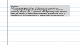 Halimbawa:
Malinaw ang naging paninindigan ni G. Lacsamana sa kanyang sinabi:
Bilang isang mabuting tao, tungkulin ko ang pagkakaroon ng malinis na
pamumuhay at maging tapat sa paglilingkod dahil ang budhing walang dalahin ay
malinis ang konsesiya na nagdudulot ng kapanatagan. Kung ang lahat ng tao ay
magkakaroon ng ganitong panuntunan ay wala na marahil digmaan sa mundo.
 