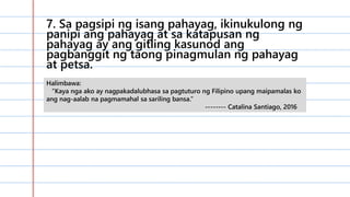 7. Sa pagsipi ng isang pahayag, ikinukulong ng
panipi ang pahayag at sa katapusan ng
pahayag ay ang gitling kasunod ang
pagbanggit ng taong pinagmulan ng pahayag
at petsa.
Halimbawa:
“Kaya nga ako ay nagpakadalubhasa sa pagtuturo ng Filipino upang maipamalas ko
ang nag-aalab na pagmamahal sa sariling bansa.”
-------- Catalina Santiago, 2016
 