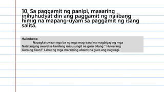 10. Sa paggamit ng panipi, maaaring
inihuhudyat din ang paggamit ng naiibang
himig na mapang-uyam sa paggamit ng isang
salita.
Halimbawa:
Napagkatuwaan nga ba ng mga mag-aaral na magbigay ng mga
Natatanging award sa kanilang masusungit na guro bilang “ Huwarang
Guro ng Taon?” Lahat ng mga maraming absent na guro ang nagwagi.
 