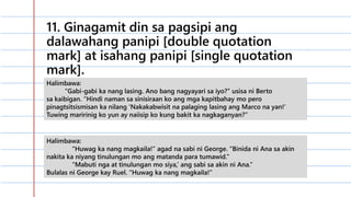 11. Ginagamit din sa pagsipi ang
dalawahang panipi [double quotation
mark] at isahang panipi [single quotation
mark].
Halimbawa:
“Gabi-gabi ka nang lasing. Ano bang nagyayari sa iyo?” usisa ni Berto
sa kaibigan. “Hindi naman sa sinisiraan ko ang mga kapitbahay mo pero
pinagtsitsismisan ka nilang ‘Nakakabwisit na palaging lasing ang Marco na yan!’
Tuwing maririnig ko yun ay naiisip ko kung bakit ka nagkaganyan?”
Halimbawa:
“Huwag ka nang magkaila!” agad na sabi ni George. “Binida ni Ana sa akin
nakita ka niyang tinulungan mo ang matanda para tumawid.”
“Mabuti nga at tinulungan mo siya,’ ang sabi sa akin ni Ana.”
Bulalas ni George kay Ruel. “Huwag ka nang magkaila!”
 