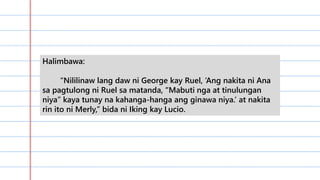 Halimbawa:
“Nililinaw lang daw ni George kay Ruel, ‘Ang nakita ni Ana
sa pagtulong ni Ruel sa matanda, “Mabuti nga at tinulungan
niya” kaya tunay na kahanga-hanga ang ginawa niya.’ at nakita
rin ito ni Merly,” bida ni Iking kay Lucio.
 