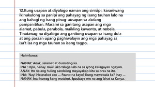 12.Kung usapan at diyalogo naman ang sinisipi, karaniwang
ikinukulong sa panipi ang pahayag ng isang tauhan lalo na
ang bahagi ng isang pinag-uusapan sa akdang
pampanitikan. Marami sa ganitong usapan ang mga
alamat, pabula, parabola, maikling kuwento, at nobela.
Tinatawag na diyalogo ang ganitong usapan sa isang dula
at ang paraan upang paghiwalayin ang mga pahayag sa
isa’t isa ng mga tauhan sa isang tagpo.
Halimbawa:
NANAY: Anak, salamat at dumating ka.
INA : Opo, nanay. Uuwi ako talaga lalo na sa iyong kalagayan ngayon.
ANAK: Ito na ang huling sandaling mayayakap kita sa oras na ito.
INA: ‘Nay! Natatakot ako … Paano na kayo? Kung mawawala ka? Inay …
NANAY: Ina, huwag kang matakot. Ipaubaya mo na ang lahat sa Kanya.
 
