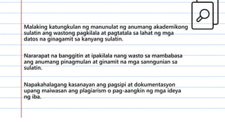 Malaking katungkulan ng manunulat ng anumang akademikong
sulatin ang wastong pagkilala at pagtatala sa lahat ng mga
datos na ginagamit sa kanyang sulatin.
Nararapat na banggitin at ipakilala nang wasto sa mambabasa
ang anumang pinagmulan at ginamit na mga sanngunian sa
sulatin.
Napakahalagang kasanayan ang pagsipi at dokumentasyon
upang maiwasan ang plagiarism o pag-aangkin ng mga ideya
ng iba.
 