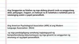 …………………………………………………
………………………………………..0……
…………………………………………………
…………………………………………………
………………………………….
Ang Sanggunian ay listahan ng mga akdang ginamit mula sa sangguniang
aklat, pahayagan, magasin, at materyal na di-nailathala o nailathala para sa
natatanging sulatin o papel-pananaliksik.
Ang American Psychological Association (APA) at ang Modern
Language Assocoation (MLA)
-ay mga pandaigdigang samahang nagtataguyod ng
komprehensibong dokumentasyon ng mga ginamit na sanggunian ng
anumang uri ng papel-pananaliksik.
 