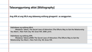 …………………………………………………
………………………………………..0……
…………………………………………………
…………………………………………………
………………………………….
Ang APA at ang MLA ang dalawang estilong ginagamit sa sanggunian.
Talasangguniang aklat [Bibliography]
Halimbawa ng estilong MLA:
Miedanar, Talene. The Secret Laws of Attraction (The Efforts Way to Get the Relationship
You Want ). New York City: Mc Graw Hill. 2008. print.
Halimbawa ng estilong APA:
Miedanar, Talene.(2008) The Secret Laws of Attraction (The Efforts Way to Get the
Relationship You Want ). New York City: Mc Graw Hill.
 