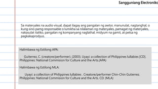 …………………………………………………
………………………………………..0……
…………………………………………………
…………………………………………………
………………………………….
Sangguniang Electroniko
Halimbawa ng Estilong APA:
Guiterrez, C. (creatore/performer). (2003). Uyayi: a collection of Philippines lullabies [CD].
Philippines: National Commision for Culture and the Arts.(APA)
Halimbawa ng Estilong MLA:
Uyayi: a collection of Philippines lullabies . Creatore/performer Chin-Chin Gutierrez.
Philippines: National Commision for Culture and the Arts. CD. (MLA)
Sa materyales na audio visual, dapat ilagay ang pangalan ng awtor, manunulat, nagtanghal, o
kung sino pamg responsable o lumikha sa nilalaman ng materyales, pamagat ng materyales,
nakasulat italiko, pangalan ng kompanyang naglathal, midyum na gamit, at petsa ng
pagkakaprodyus.
 