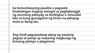 Sa komunikasyong pasalita o pagsulat,
kinakailngan maging maingat sa pagbabanggit
ng anumang pahayag na binibigkas o isinusulat
lalo na kung gumagamit ng hiram na pahayag
mula sa ibang tao.
Ang hindi pagsasaalang-alang ng wastong
pagsipi at panipi ay maaaring magbunga ng
krimeng plahiyo o plagiarism.
 