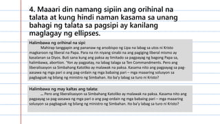 4. Maaari din namang sipiin ang orihinal na
talata at kung hindi naman kasama sa unang
bahagi ng talata sa pagsipi ay kanilang
maglagay ng ellipses.
Halimbawa ng orihinal na sipi:
Mahirap tanggapin ang pananaw ng arsobispo ng Lipa na labag sa utos ni Kristo
magkaroon ng liberal na Papa. Para na rin niyang sinabi na ang pagiging liberal mismo ay
kasalanan sa Diyos. Buti sana kung ang paksa ay limitado sa pagpayag ng bagong Papa sa,
halimbawa, abortion. ‘Yon ay pagpatay, na labag talaga sa Ten Commandments. Pero ang
liberalisasyon sa Simbahang Katoliko ay malawak na paksa. Kasama nito ang pagpayag sa pag-
aasawa ng mga pari o ang pag-ordain ng mga babaing pari – mga maaaring solusyon sa
pagbagsak ng bilang ng ministro ng Simbahan. Ito ba’y labag sa turo ni Kristo?
Halimbawa ng may kaltas ang talata:
… Pero ang liberalisasyon sa Simbahang Katoliko ay malawak na paksa. Kasama nito ang
pagpayag sa pag-aasawa ng mga pari o ang pag-ordain ng mga babaing pari – mga maaaring
solusyon sa pagbagsak ng bilang ng ministro ng Simbahan. Ito ba’y labag sa turo ni Kristo?
 