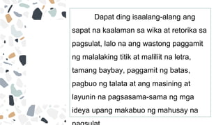 Dapat ding isaalang-alang ang
sapat na kaalaman sa wika at retorika sa
pagsulat, lalo na ang wastong paggamit
ng malalaking titik at maliliit na letra,
tamang baybay, paggamit ng batas,
pagbuo ng talata at ang masining at
layunin na pagsasama-sama ng mga
ideya upang makabuo ng mahusay na
 