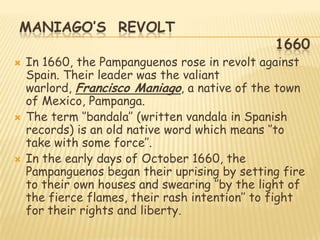 MANIAGO’S REVOLT
                                                1660
   In 1660, the Pampanguenos rose in revolt against
    Spain. Their leader was the valiant
    warlord, Francisco Maniago, a native of the town
    of Mexico, Pampanga.
   The term „‟bandala‟‟ (written vandala in Spanish
    records) is an old native word which means „‟to
    take with some force‟‟.
   In the early days of October 1660, the
    Pampanguenos began their uprising by setting fire
    to their own houses and swearing „‟by the light of
    the fierce flames, their rash intention‟‟ to fight
    for their rights and liberty.
 