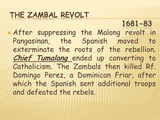 THE ZAMBAL REVOLT
                                1681-83
 After suppressing the Malong revolt in
  Pangasinan, the Spanish moved to
  exterminate the roots of the rebellion.
  Chief Tumalang ended up converting to
  Catholicism. The Zambals then killed Rf.
  Domingo Perez, a Dominican Friar, after
  which the Spanish sent additional troops
  and defeated the rebels.
 
