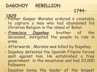 DAGOHOY         REBELLION
                                    1744-
1829
 Father Gaspar Morales ordered s constable
  to capture a man who had abandoned his
  Christian Religion in the island of Bohol
 Francisco    Dagohoy,       brother    of the
  deceased, instigated the people to rise in
  arms.
 Afterwards , Morales was killed by Dagohoy.
 Dagohoy defeated the Spanish-Filipino forces
  sent against him. He established a free
  government in the mountains and had 20,000
  followers.
 Dagohoy being the leader of the longest
 