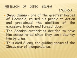 REBELLION   OF   DIEGO   SILANG
                                   1762-63
 Diego Silang – one of the greatest heroes
  of Ilocandia, roused his people to action
  and proclaimed the abolition of the
  excessive tribute and forced labor.
 The Spanish authorities decided to have
  him assassinated since they can‟t destroy
  him by arms.
 Thus died Silang, the guiding genius of the
  Ilocos war of independence.
 