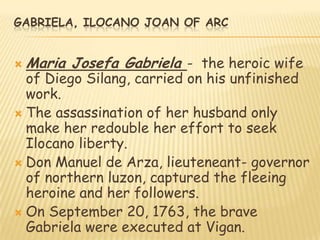 GABRIELA, ILOCANO JOAN OF ARC


   Maria Josefa Gabriela - the heroic wife
  of Diego Silang, carried on his unfinished
  work.
 The assassination of her husband only
  make her redouble her effort to seek
  Ilocano liberty.
 Don Manuel de Arza, lieuteneant- governor
  of northern luzon, captured the fleeing
  heroine and her followers.
 On September 20, 1763, the brave
  Gabriela were executed at Vigan.
 