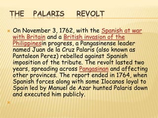 THE        PALARIS        REVOLT

   On November 3, 1762, with the Spanish at war
    with Britain and a British invasion of the
    Philippinesin progress, a Pangasinense leader
    named Juan de la Cruz Palaris (also known as
    Pantaleon Perez) rebelled against Spanish
    imposition of the tribute. The revolt lasted two
    years, spreading across Pangasinan and affecting
    other provinces. The report ended in 1764, when
    Spanish forces along with some Ilocanos loyal to
    Spain led by Manuel de Azar hunted Palaris down
    and executed him publicly.

 