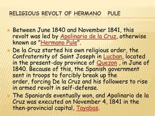 RELIGIOUS REVOLT OF HERMANO            PULE


   Between June 1840 and November 1841, this
    revolt was led by Apolinario de la Cruz, otherwise
    known as "Hermano Pule".
   De la Cruz started his own religious order, the
    Confraternity of Saint Joseph in Lucban, located
    in the present-day province of Quezon , in June of
    1840. Because of this, the Spanish government
    sent in troops to forcibly break up the
    order, forcing De la Cruz and his followers to rise
    in armed revolt in self-defense.
   The Spaniards eventually won, and Apolinario de la
    Cruz was executed on November 4, 1841 in the
    then-provincial capital, Tayabas.
 