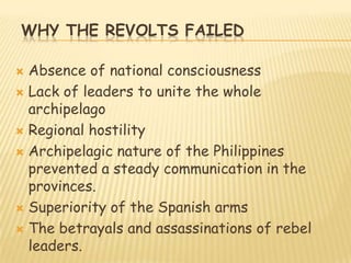 WHY THE REVOLTS FAILED

 Absence of national consciousness
 Lack of leaders to unite the whole
  archipelago
 Regional hostility

 Archipelagic nature of the Philippines
  prevented a steady communication in the
  provinces.
 Superiority of the Spanish arms

 The betrayals and assassinations of rebel
  leaders.
 