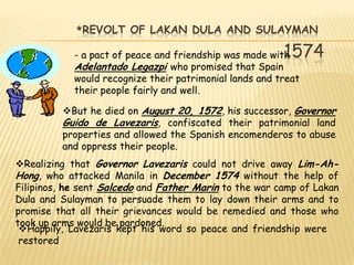 *REVOLT OF LAKAN DULA AND SULAYMAN

                                                         1574
            - a pact of peace and friendship was made with
            Adelantado Legazpi who promised that Spain
            would recognize their patrimonial lands and treat
            their people fairly and well.

         But he died on August 20, 1572, his successor, Governor
         Guido de Lavezaris, confiscated their patrimonial land
         properties and allowed the Spanish encomenderos to abuse
         and oppress their people.
Realizing that Governor Lavezaris could not drive away Lim-Ah-
Hong, who attacked Manila in December 1574 without the help of
Filipinos, he sent Salcedo and Father Marin to the war camp of Lakan
Dula and Sulayman to persuade them to lay down their arms and to
promise that all their grievances would be remedied and those who
took up arms would be pardoned.
 Happily, Lavezaris kept his word so peace and friendship were
 restored
 