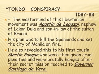 *TONDO      CONSPIRACY
                                    1587-88
 - The mastermind of this libertarian
  movement was Agustin de Legazpi, nephew
  of Lakan Dula and son-in-law of the sultan
  of Brunei.
 His plan was to kill the Spaniards and set
  the city of Manila on fire.
 He also revealed this to his first cousin
  Martin Pangan who were then given cruel
  penalties and were brutally hanged after
  their secret mission reached to Governor
 Santiago de Vera.
 