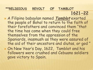 **RELIGIOUS     REVOLT    OF   TAMBLOT
                                     1621-22
 A Filipino babaylan named Tamblot exorted
  the people of Bohol to return to the faith of
  their forefathers and convinced them “that
  the time has come when they could free
  themselves from the oppression of the
  Spaniards, inasmush as they were assured of
  the aid of their ancestors and diutas, or god ”
 On New Year‟s Day, 1622, Tamblot and his
  followers were crushed and Cebuano soldiers
  gave victory to Spain.
 